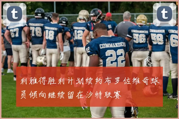 利雅得胜利计划续约布罗佐维奇球员倾向继续留在沙特联赛