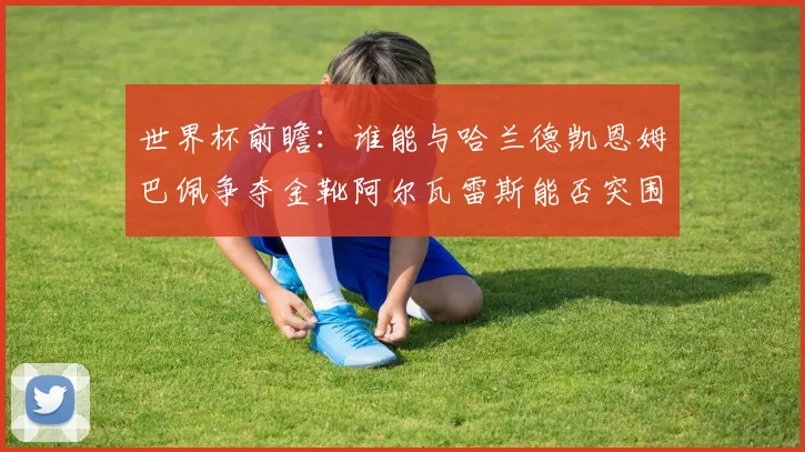 世界杯前瞻：谁能与哈兰德凯恩姆巴佩争夺金靴阿尔瓦雷斯能否突围