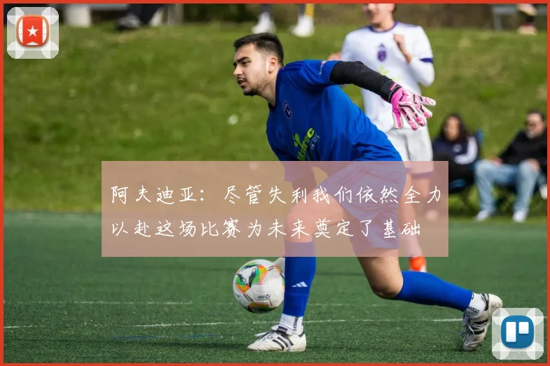 阿夫迪亚：尽管失利我们依然全力以赴这场比赛为未来奠定了基础