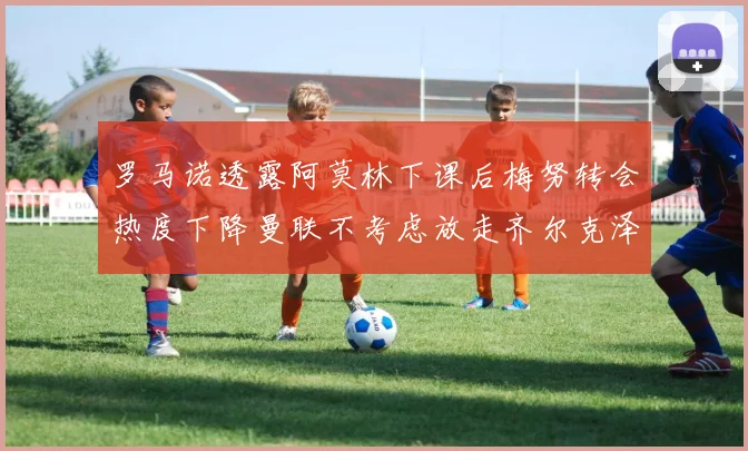 罗马诺透露阿莫林下课后梅努转会热度下降曼联不考虑放走齐尔克泽