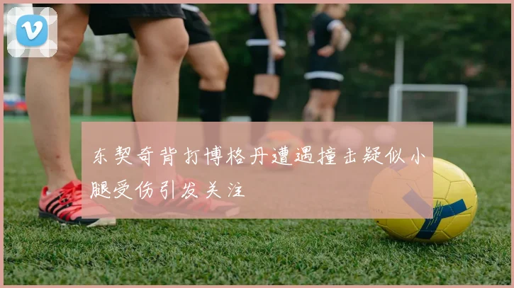 东契奇背打博格丹遭遇撞击疑似小腿受伤引发关注