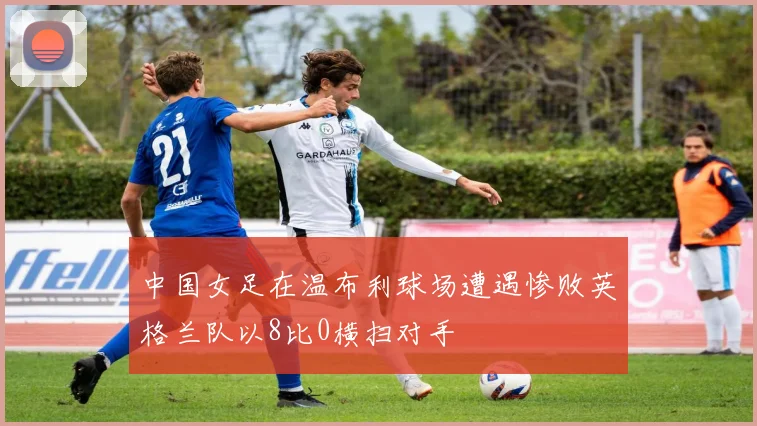 中国女足在温布利球场遭遇惨败英格兰队以8比0横扫对手