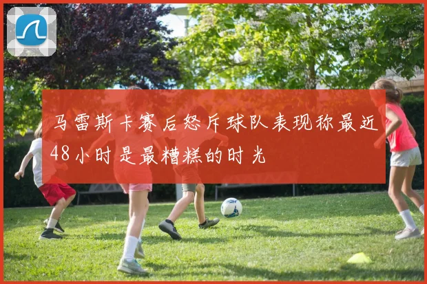 马雷斯卡赛后怒斥球队表现称最近48小时是最糟糕的时光