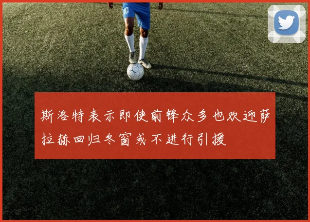 斯洛特表示即使前锋众多也欢迎萨拉赫回归冬窗或不进行引援
