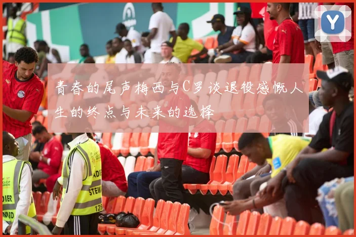 青春的尾声梅西与C罗谈退役感慨人生的终点与未来的选择