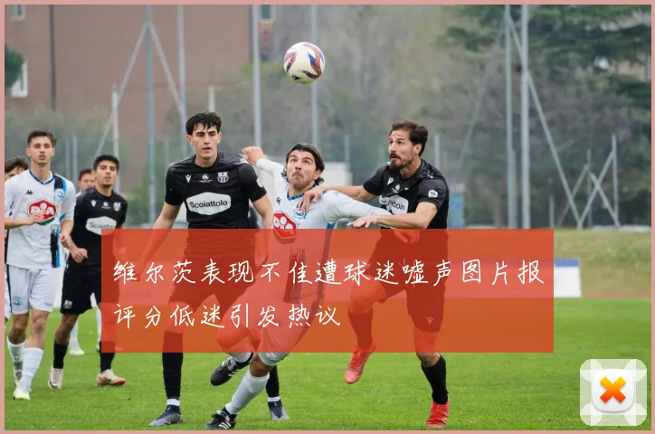 维尔茨表现不佳遭球迷嘘声图片报评分低迷引发热议