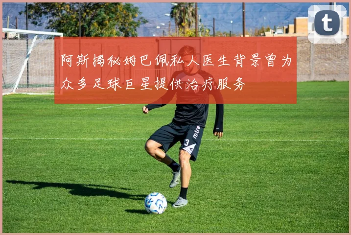 阿斯揭秘姆巴佩私人医生背景曾为众多足球巨星提供治疗服务