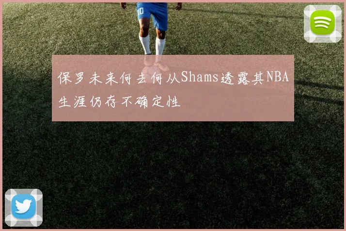 保罗未来何去何从Shams透露其NBA生涯仍存不确定性