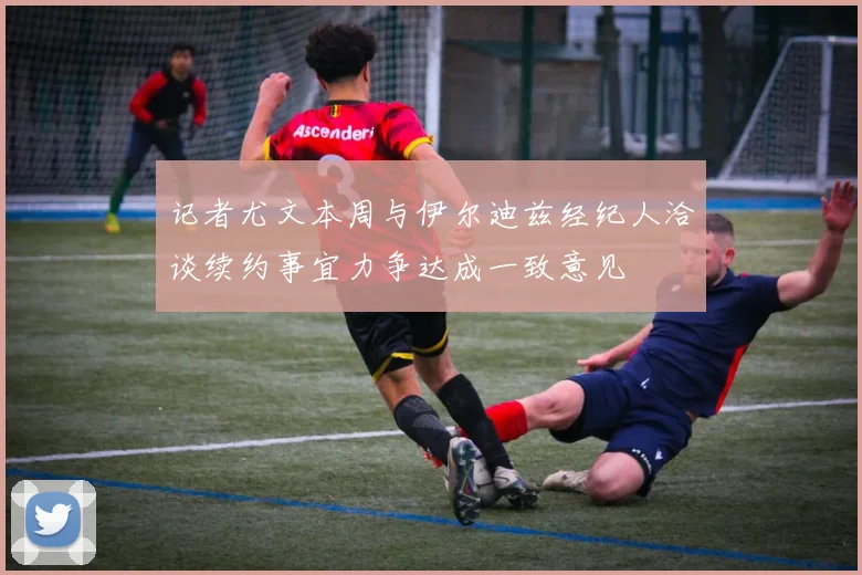 记者尤文本周与伊尔迪兹经纪人洽谈续约事宜力争达成一致意见