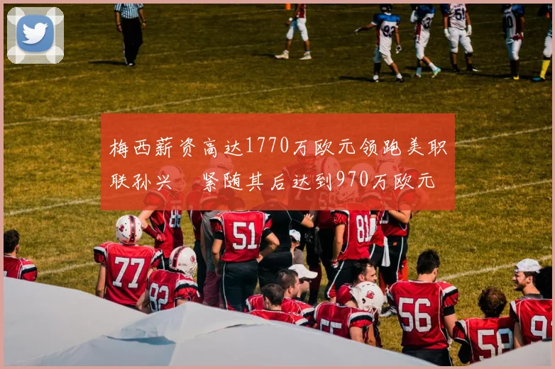 梅西薪资高达1770万欧元领跑美职联孙兴慜紧随其后达到970万欧元