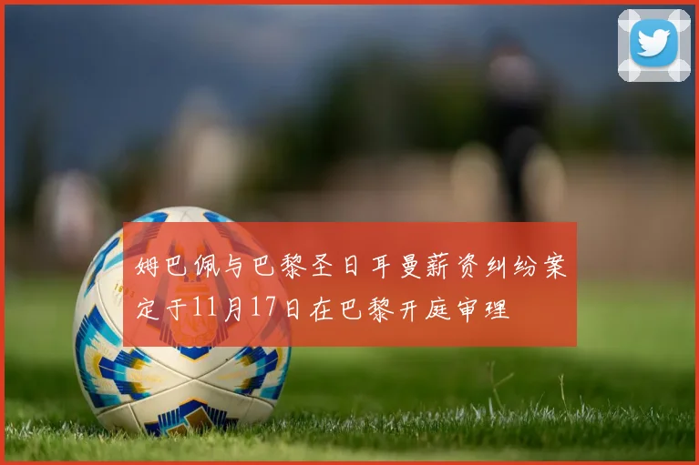 姆巴佩与巴黎圣日耳曼薪资纠纷案定于11月17日在巴黎开庭审理