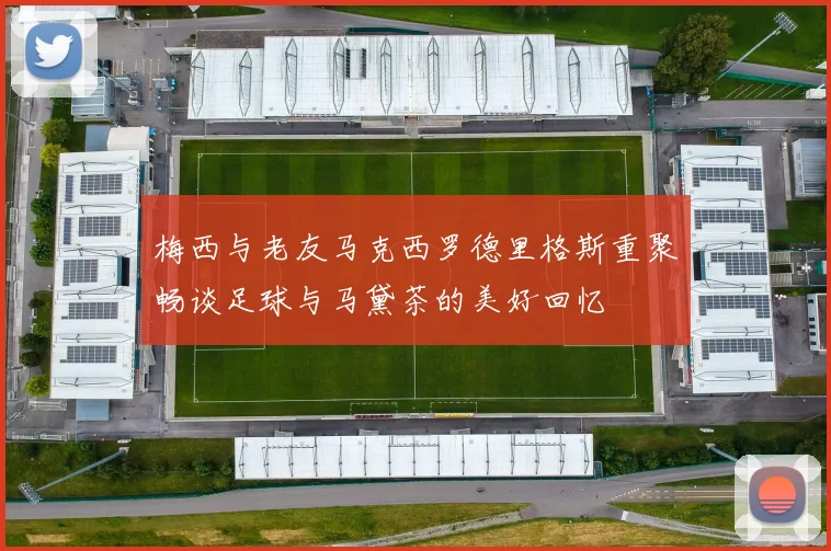 梅西与老友马克西罗德里格斯重聚畅谈足球与马黛茶的美好回忆