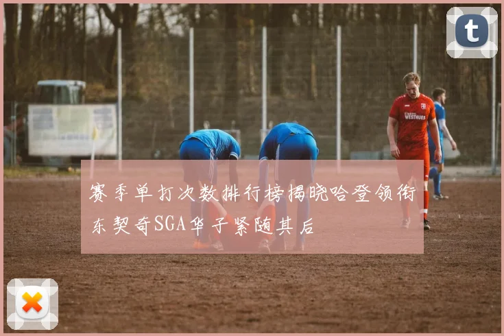 赛季单打次数排行榜揭晓哈登领衔东契奇SGA华子紧随其后