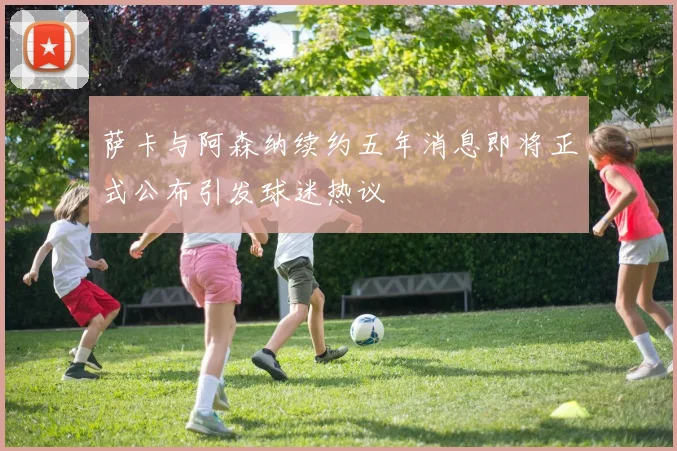 萨卡与阿森纳续约五年消息即将正式公布引发球迷热议