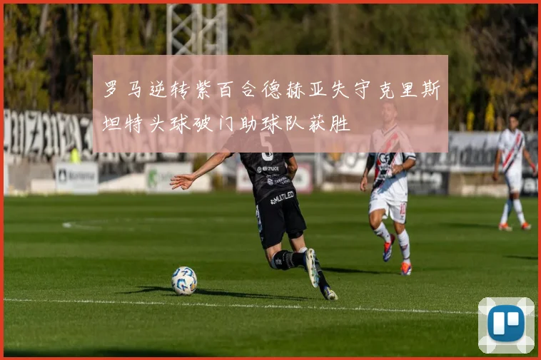 罗马逆转紫百合德赫亚失守克里斯坦特头球破门助球队获胜