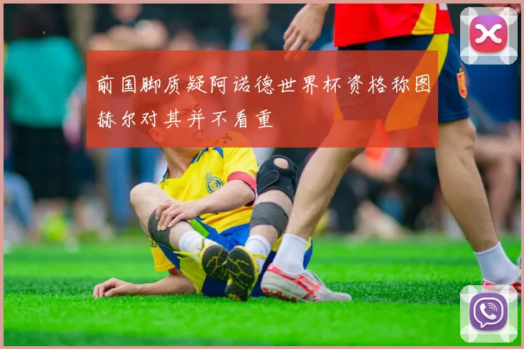 前国脚质疑阿诺德世界杯资格称图赫尔对其并不看重