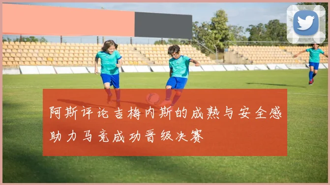 阿斯评论吉梅内斯的成熟与安全感助力马竞成功晋级决赛