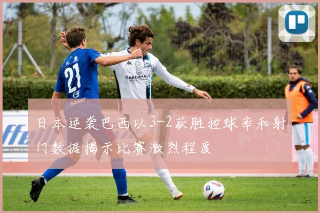 日本逆袭巴西以3-2获胜控球率和射门数据揭示比赛激烈程度