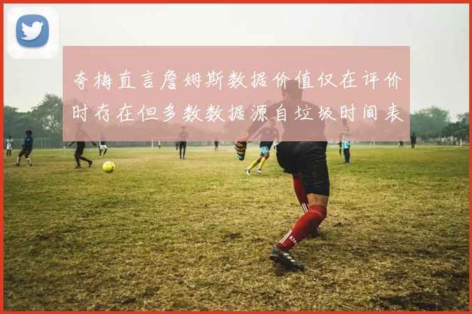 夸梅直言詹姆斯数据价值仅在评价时存在但多数数据源自垃圾时间表现