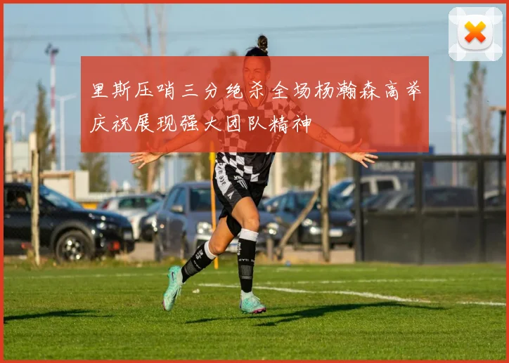 里斯压哨三分绝杀全场杨瀚森高举庆祝展现强大团队精神