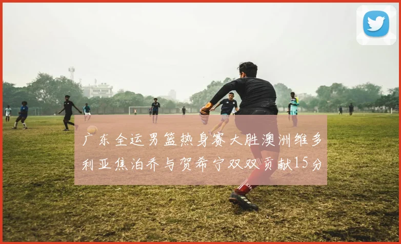 广东全运男篮热身赛大胜澳洲维多利亚焦泊乔与贺希宁双双贡献15分表现出色