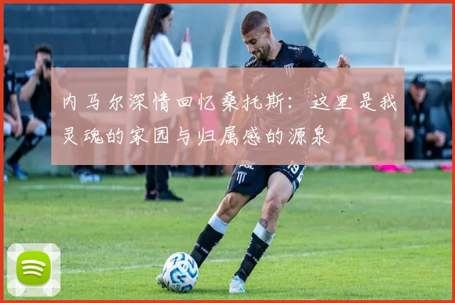 内马尔深情回忆桑托斯：这里是我灵魂的家园与归属感的源泉