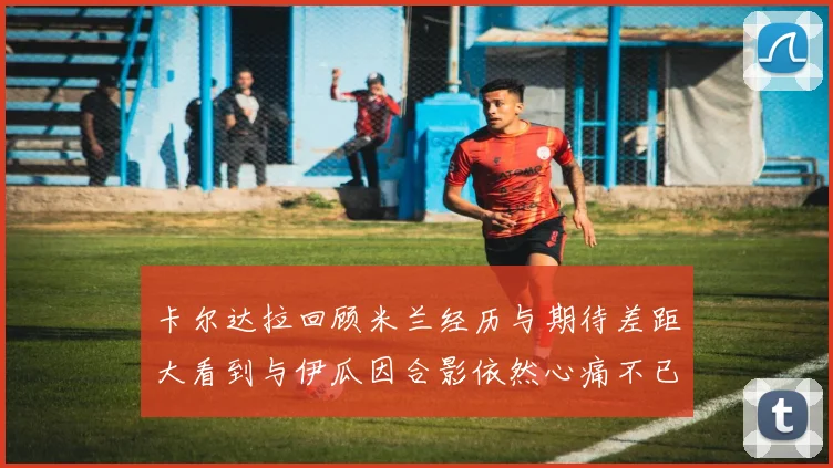 卡尔达拉回顾米兰经历与期待差距大看到与伊瓜因合影依然心痛不已