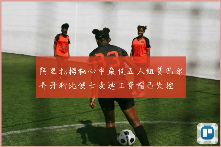 阿里扎揭秘心中最佳五人组贾巴尔乔丹科比便士麦迪工资帽已失控
