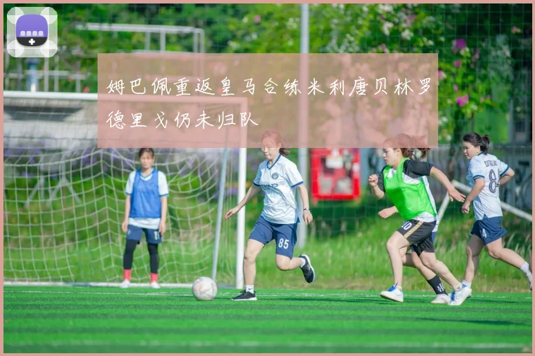 姆巴佩重返皇马合练米利唐贝林罗德里戈仍未归队