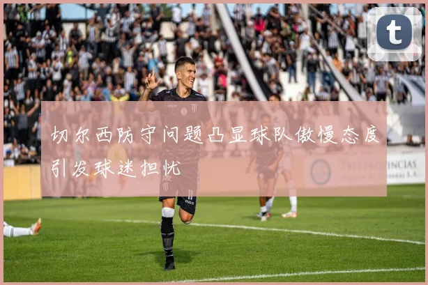 切尔西防守问题凸显球队傲慢态度引发球迷担忧