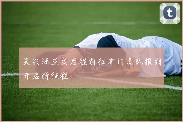 吴兴涵正式启程前往津门虎队报到开启新征程