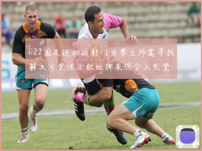 U22国足运动战射门为零主帅需寻找解决方案汪士钦红牌表现令人失望