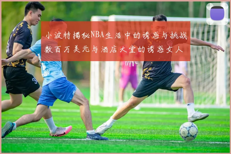 小波特揭秘NBA生活中的诱惑与挑战数百万美元与酒店大堂的诱惑女人